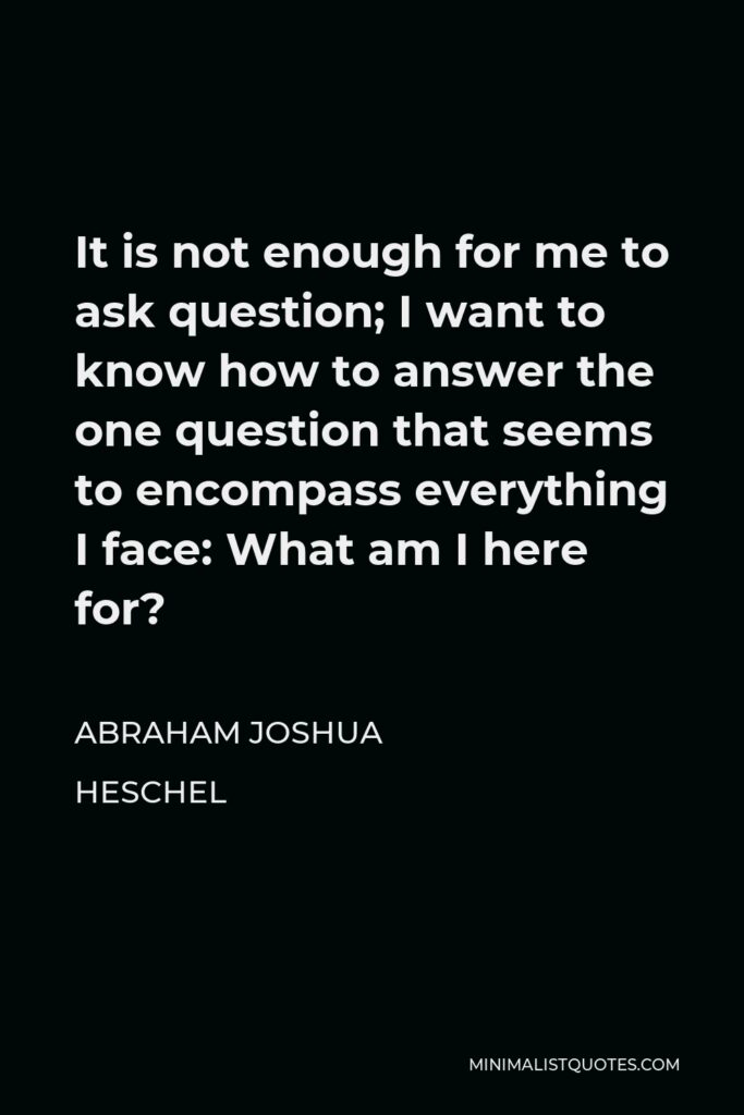 Abraham Joshua Heschel Quote - It is not enough for me to ask question; I want to know how to answer the one question that seems to encompass everything I face: What am I here for?