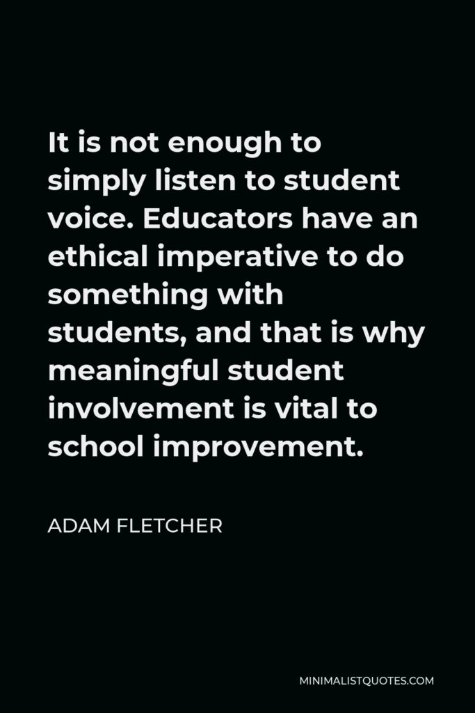 Adam Fletcher Quote - It is not enough to simply listen to student voice. Educators have an ethical imperative to do something with students, and that is why meaningful student involvement is vital to school improvement.