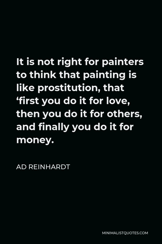 Ad Reinhardt Quote - It is not right for painters to think that painting is like prostitution, that ‘first you do it for love, then you do it for others, and finally you do it for money.