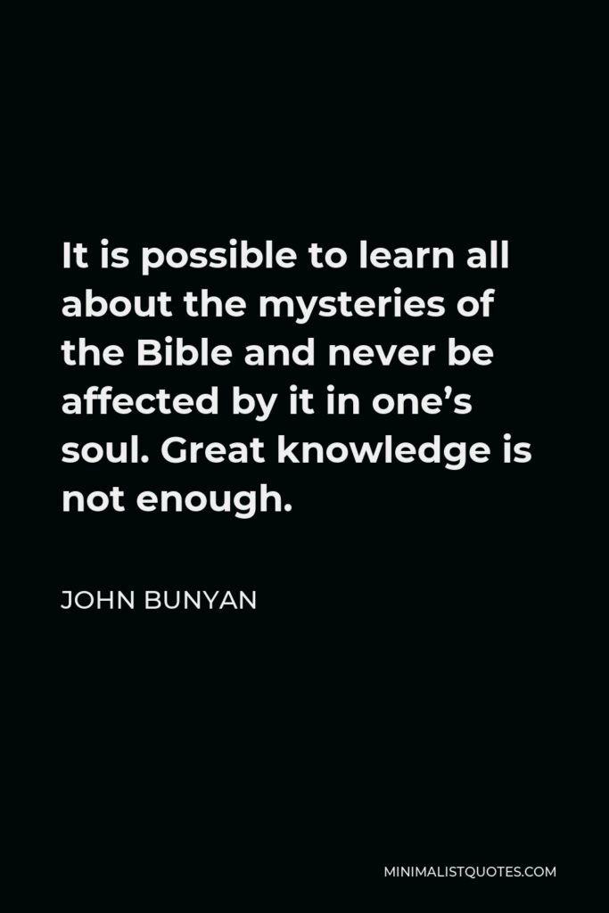 John Bunyan Quote - It is possible to learn all about the mysteries of the Bible and never be affected by it in one’s soul. Great knowledge is not enough.