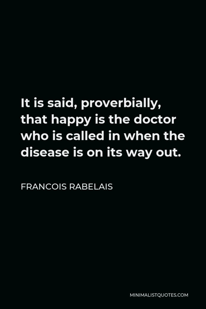 Francois Rabelais Quote - It is said, proverbially, that happy is the doctor who is called in when the disease is on its way out.