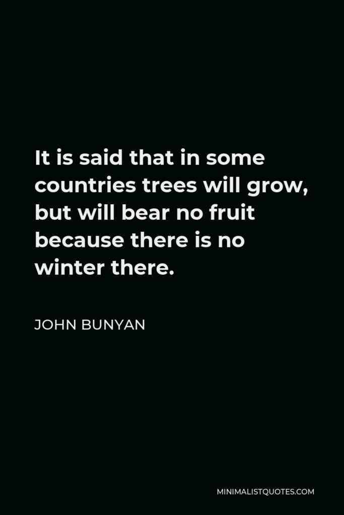 John Bunyan Quote - It is said that in some countries trees will grow, but will bear no fruit because there is no winter there.