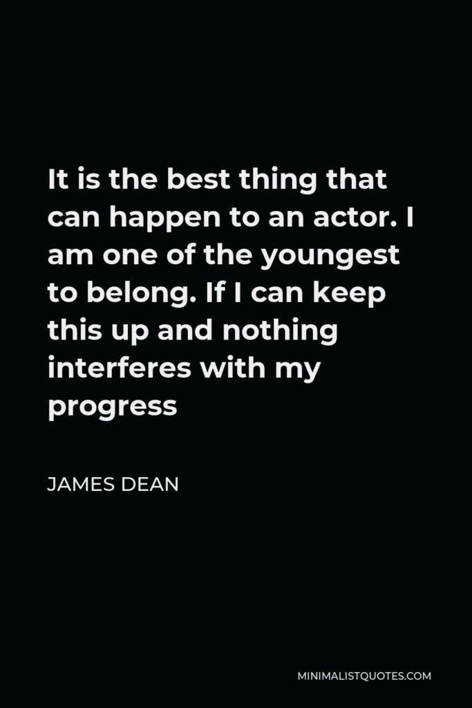 James Dean Quote - It is the best thing that can happen to an actor. I am one of the youngest to belong. If I can keep this up and nothing interferes with my progress