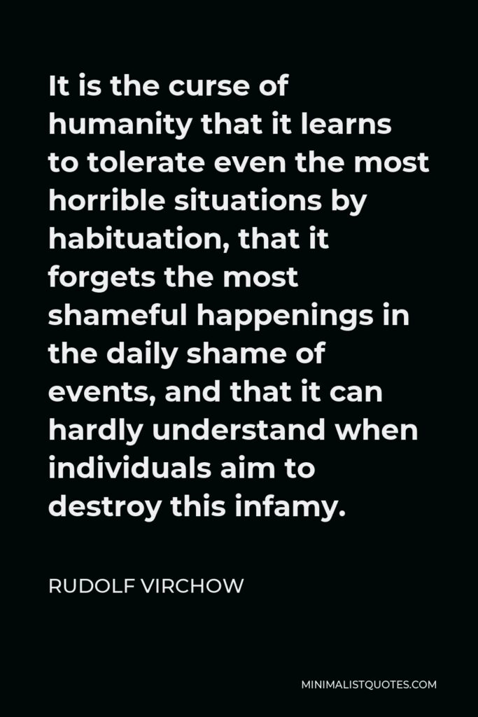 Rudolf Virchow Quote - It is the curse of humanity that it learns to tolerate even the most horrible situations by habituation, that it forgets the most shameful happenings in the daily shame of events, and that it can hardly understand when individuals aim to destroy this infamy.