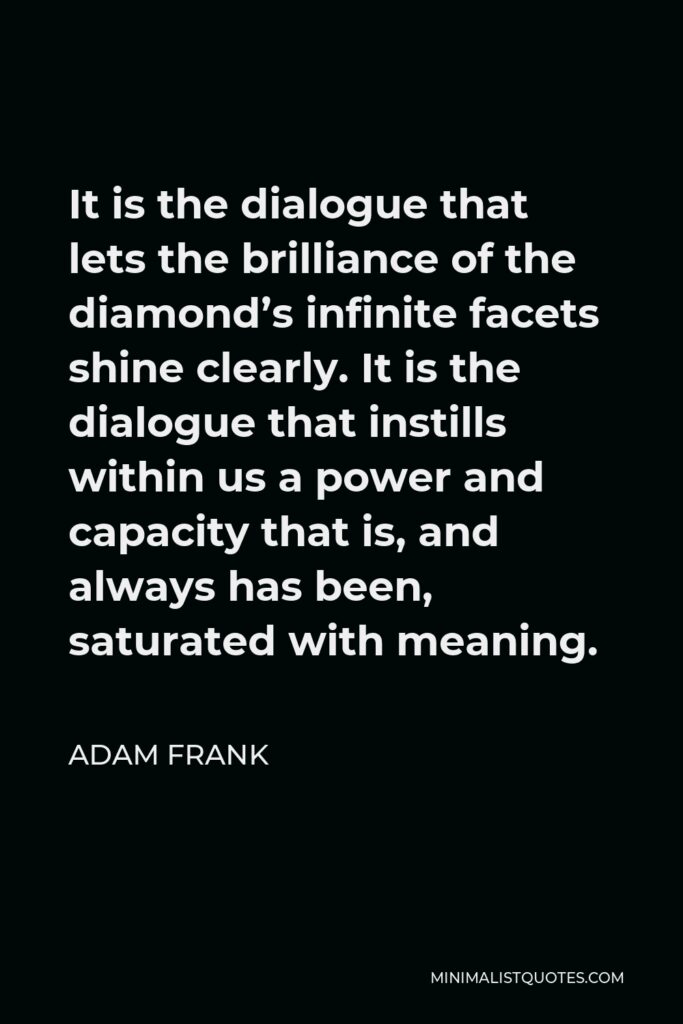 Adam Frank Quote - It is the dialogue that lets the brilliance of the diamond’s infinite facets shine clearly. It is the dialogue that instills within us a power and capacity that is, and always has been, saturated with meaning.
