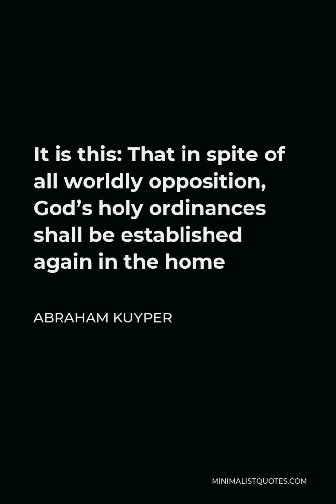 Abraham Kuyper Quote - It is this: That in spite of all worldly opposition, God’s holy ordinances shall be established again in the home