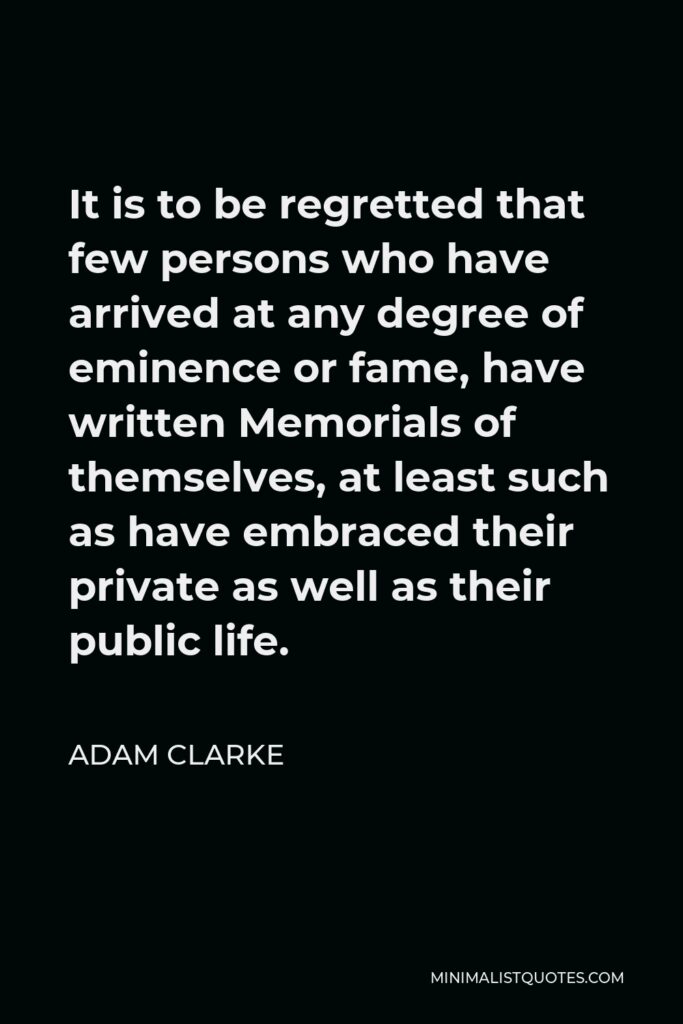 Adam Clarke Quote - It is to be regretted that few persons who have arrived at any degree of eminence or fame, have written Memorials of themselves, at least such as have embraced their private as well as their public life.