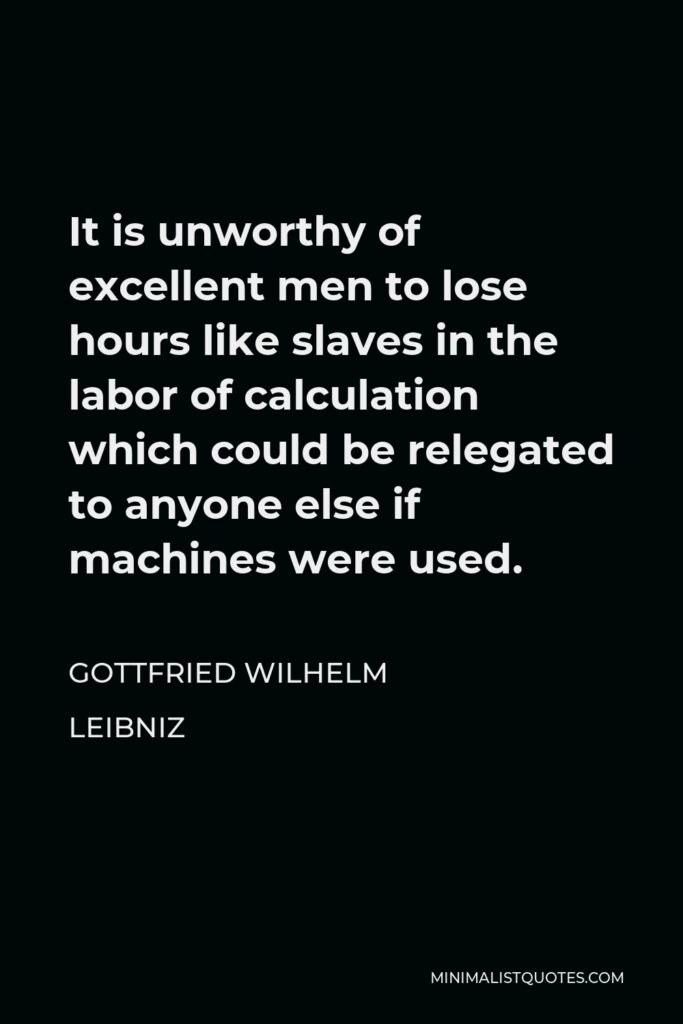 Gottfried Leibniz Quote - It is unworthy of excellent men to lose hours like slaves in the labor of calculation which could be relegated to anyone else if machines were used.