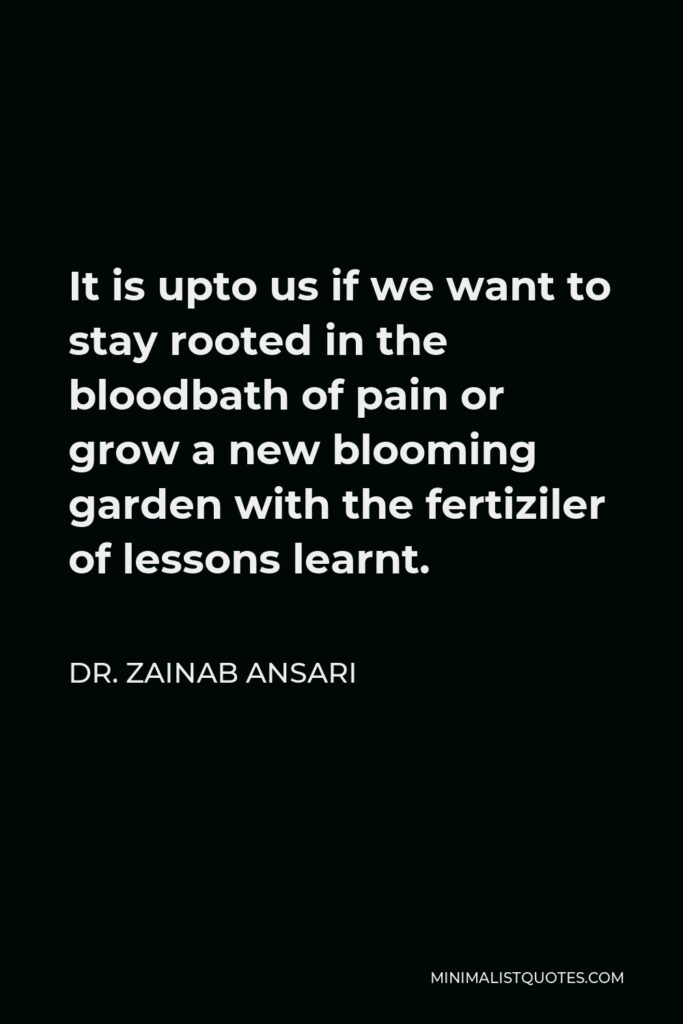 Dr. Zainab Ansari Quote - It is upto us if we want to stay rooted in the bloodbath of pain or grow a new blooming garden with the fertiziler of lessons learnt.