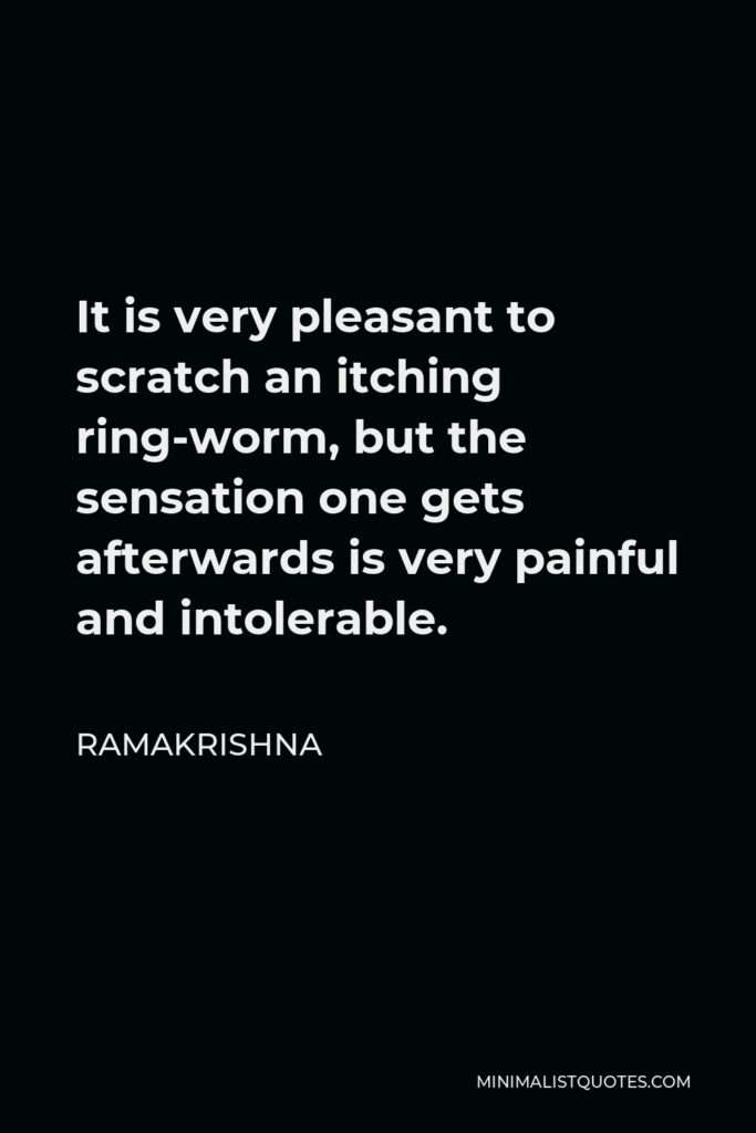 Ramakrishna Quote - It is very pleasant to scratch an itching ring-worm, but the sensation one gets afterwards is very painful and intolerable.