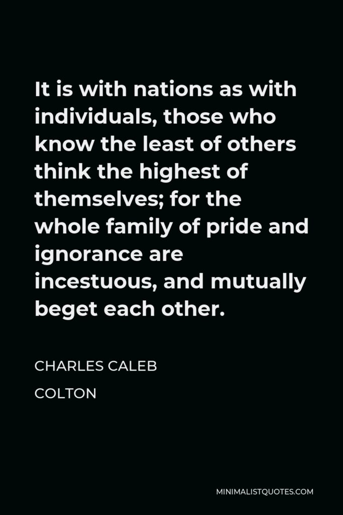 Charles Caleb Colton Quote - It is with nations as with individuals, those who know the least of others think the highest of themselves; for the whole family of pride and ignorance are incestuous, and mutually beget each other.