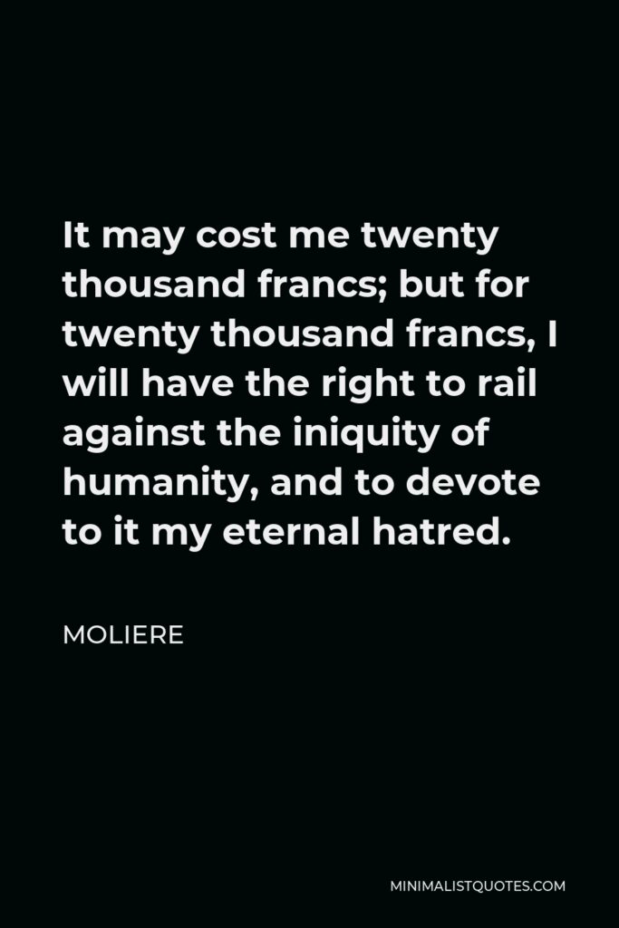 Moliere Quote - It may cost me twenty thousand francs; but for twenty thousand francs, I will have the right to rail against the iniquity of humanity, and to devote to it my eternal hatred.