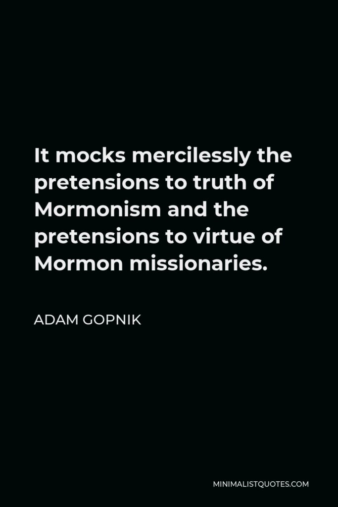 Adam Gopnik Quote - It mocks mercilessly the pretensions to truth of Mormonism and the pretensions to virtue of Mormon missionaries.