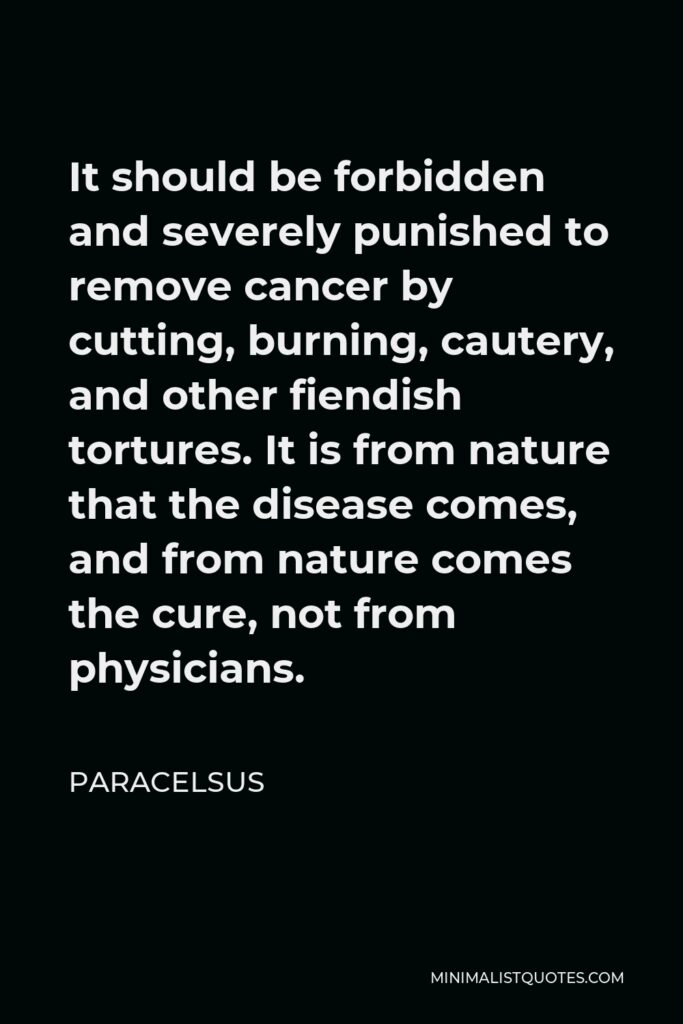 Paracelsus Quote - It should be forbidden and severely punished to remove cancer by cutting, burning, cautery, and other fiendish tortures. It is from nature that the disease comes, and from nature comes the cure, not from physicians.