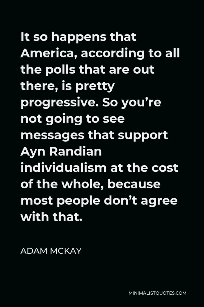 Adam McKay Quote - It so happens that America, according to all the polls that are out there, is pretty progressive. So you’re not going to see messages that support Ayn Randian individualism at the cost of the whole, because most people don’t agree with that.