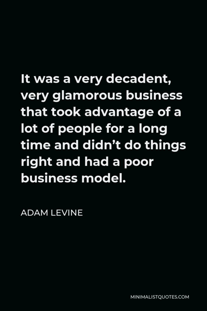 Adam Levine Quote - It was a very decadent, very glamorous business that took advantage of a lot of people for a long time and didn’t do things right and had a poor business model.