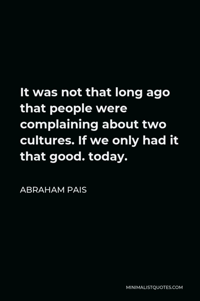 Abraham Pais Quote - It was not that long ago that people were complaining about two cultures. If we only had it that good. today.