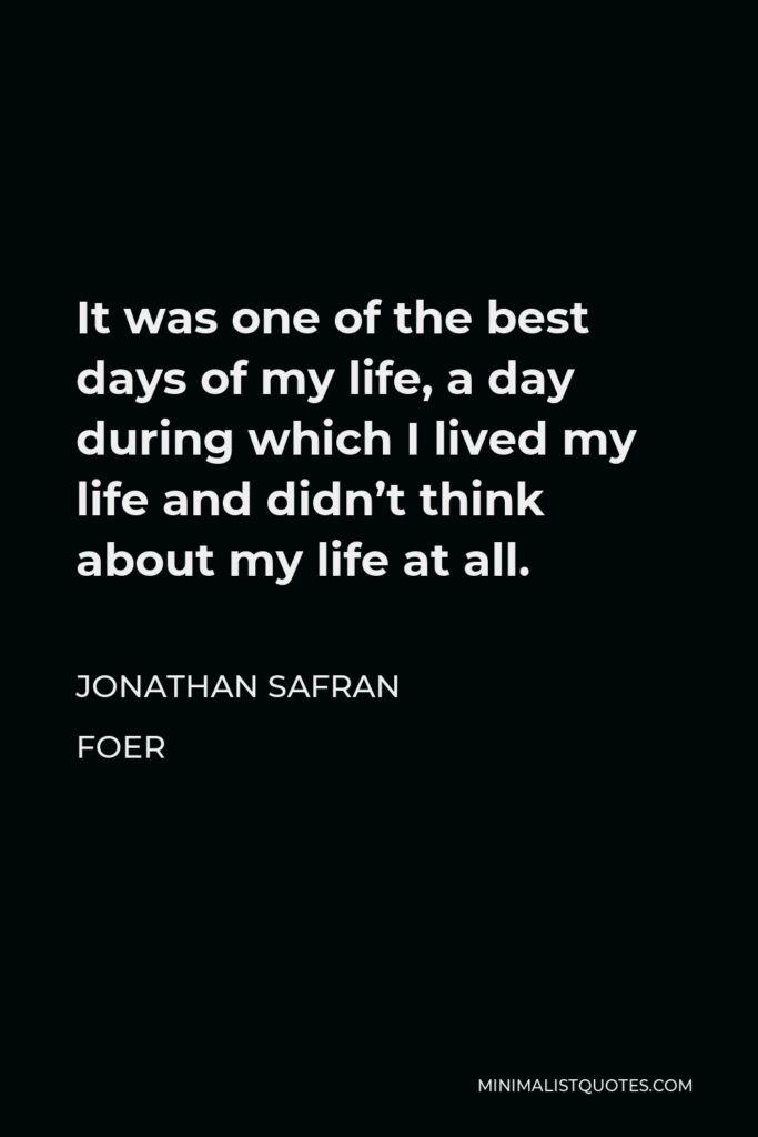 Jonathan Safran Foer Quote - It was one of the best days of my life, a day during which I lived my life and didn’t think about my life at all.