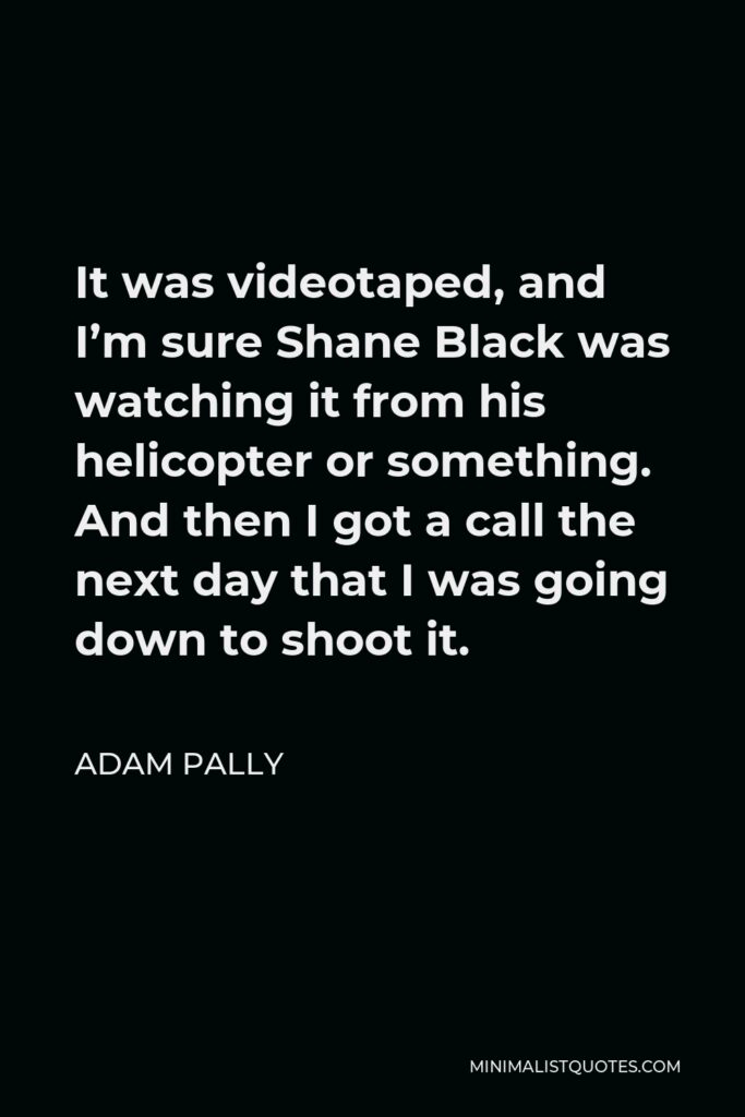 Adam Pally Quote - It was videotaped, and I’m sure Shane Black was watching it from his helicopter or something. And then I got a call the next day that I was going down to shoot it.