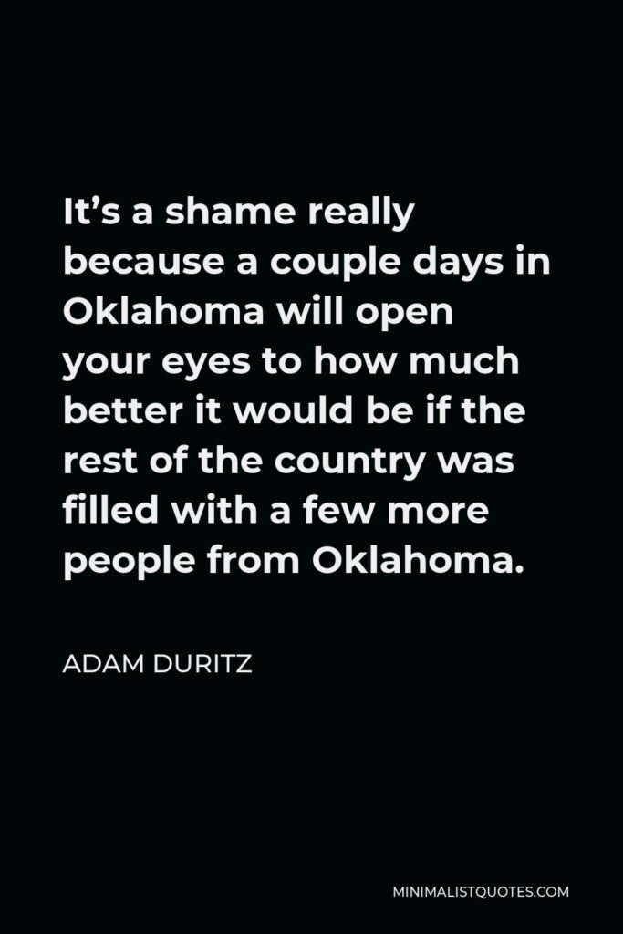 Adam Duritz Quote - It’s a shame really because a couple days in Oklahoma will open your eyes to how much better it would be if the rest of the country was filled with a few more people from Oklahoma.