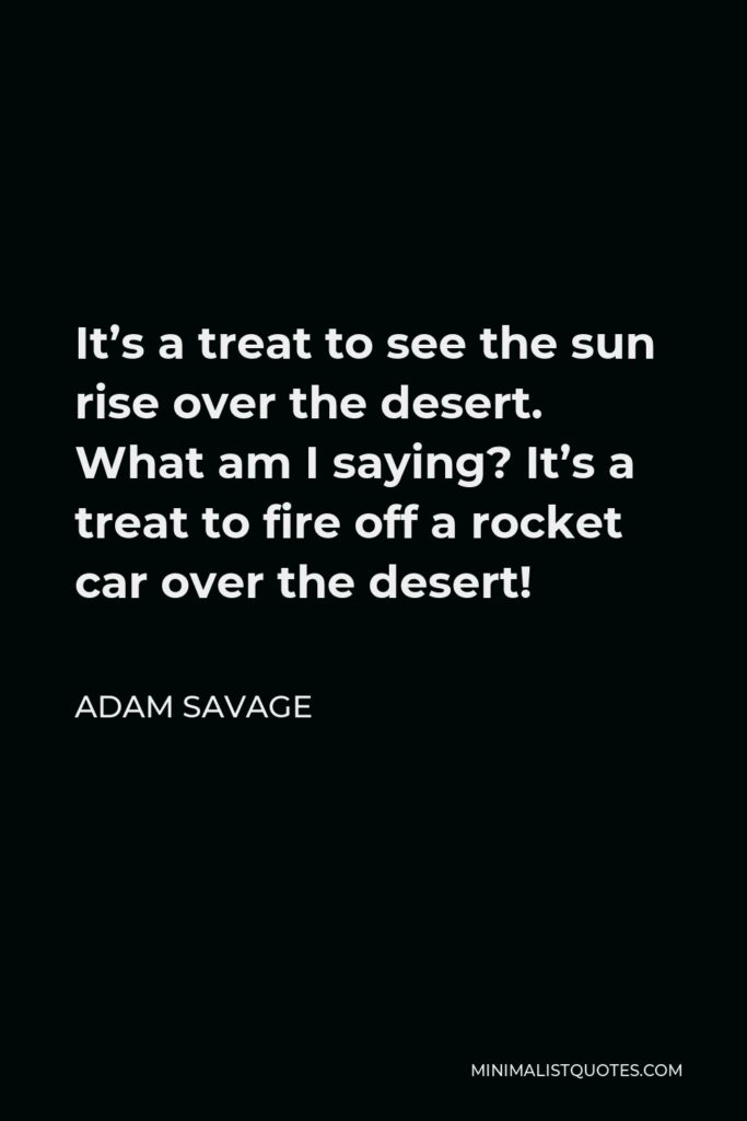 Adam Savage Quote - It’s a treat to see the sun rise over the desert. What am I saying? It’s a treat to fire off a rocket car over the desert!