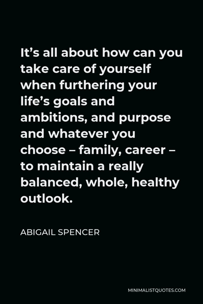 Abigail Spencer Quote - It’s all about how can you take care of yourself when furthering your life’s goals and ambitions, and purpose and whatever you choose – family, career – to maintain a really balanced, whole, healthy outlook.