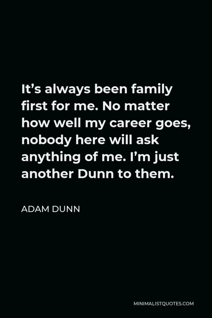 Adam Dunn Quote - It’s always been family first for me. No matter how well my career goes, nobody here will ask anything of me. I’m just another Dunn to them.
