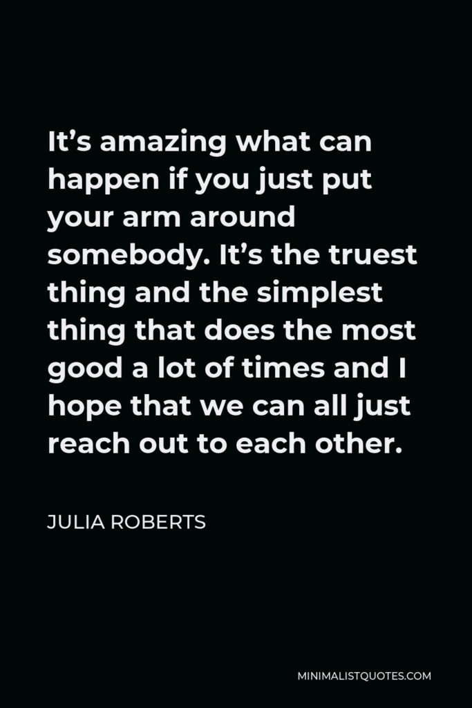 Julia Roberts Quote - It’s amazing what can happen if you just put your arm around somebody. It’s the truest thing and the simplest thing that does the most good a lot of times and I hope that we can all just reach out to each other.