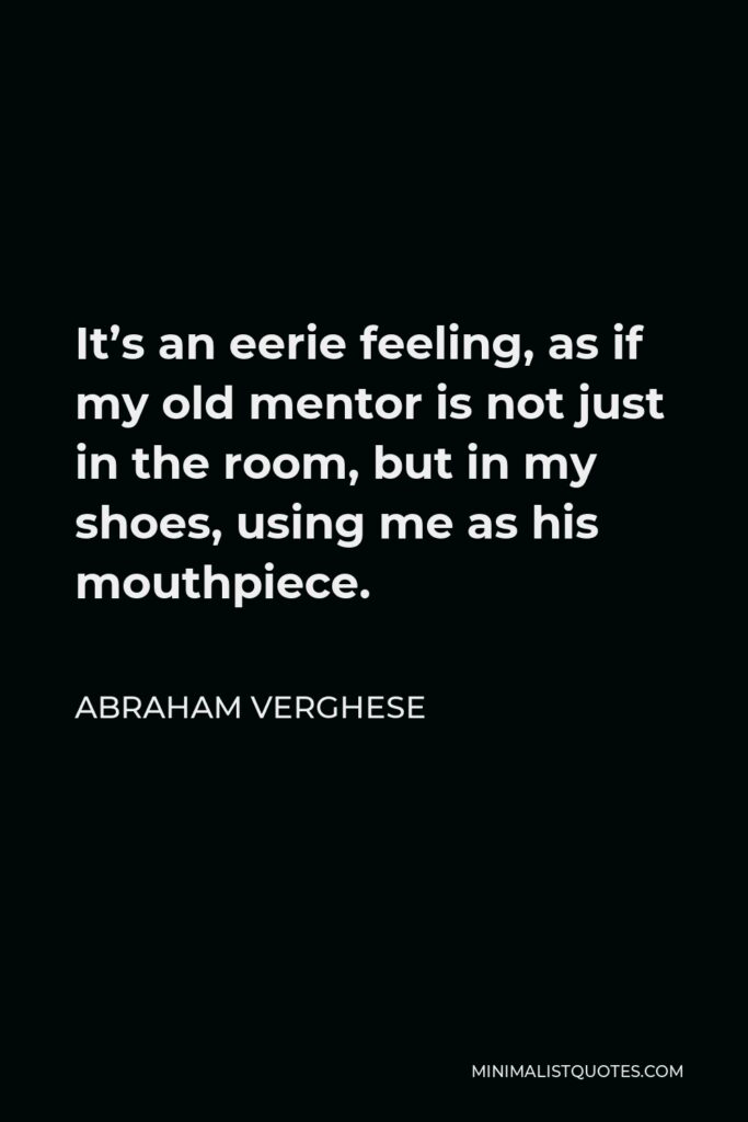 Abraham Verghese Quote - It’s an eerie feeling, as if my old mentor is not just in the room, but in my shoes, using me as his mouthpiece.