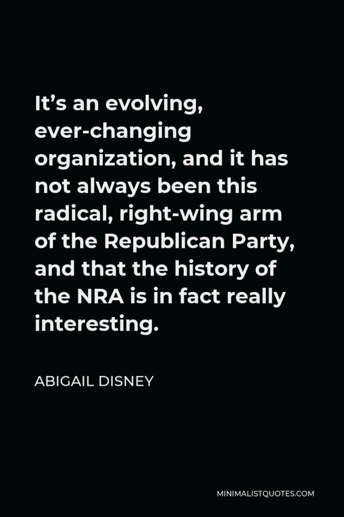 Abigail Disney Quote - It’s an evolving, ever-changing organization, and it has not always been this radical, right-wing arm of the Republican Party, and that the history of the NRA is in fact really interesting.