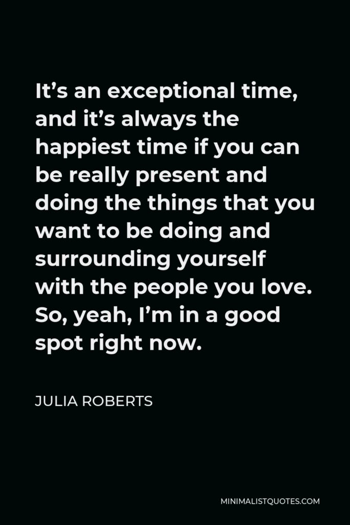 Julia Roberts Quote - It’s an exceptional time, and it’s always the happiest time if you can be really present and doing the things that you want to be doing and surrounding yourself with the people you love. So, yeah, I’m in a good spot right now.