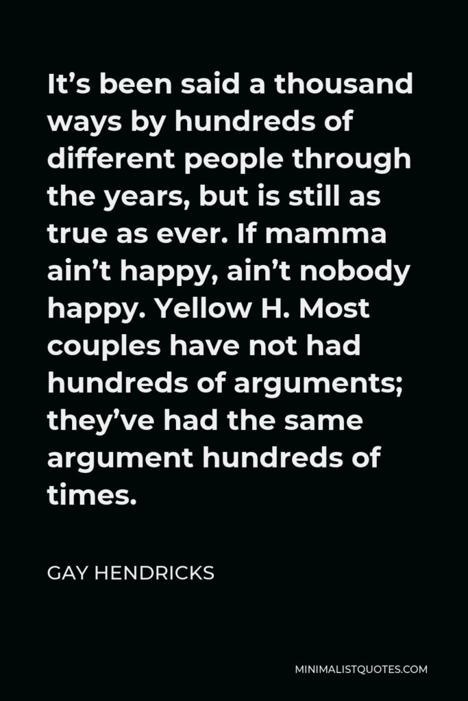 Gay Hendricks Quote - It’s been said a thousand ways by hundreds of different people through the years, but is still as true as ever. If mamma ain’t happy, ain’t nobody happy. Yellow H. Most couples have not had hundreds of arguments; they’ve had the same argument hundreds of times.
