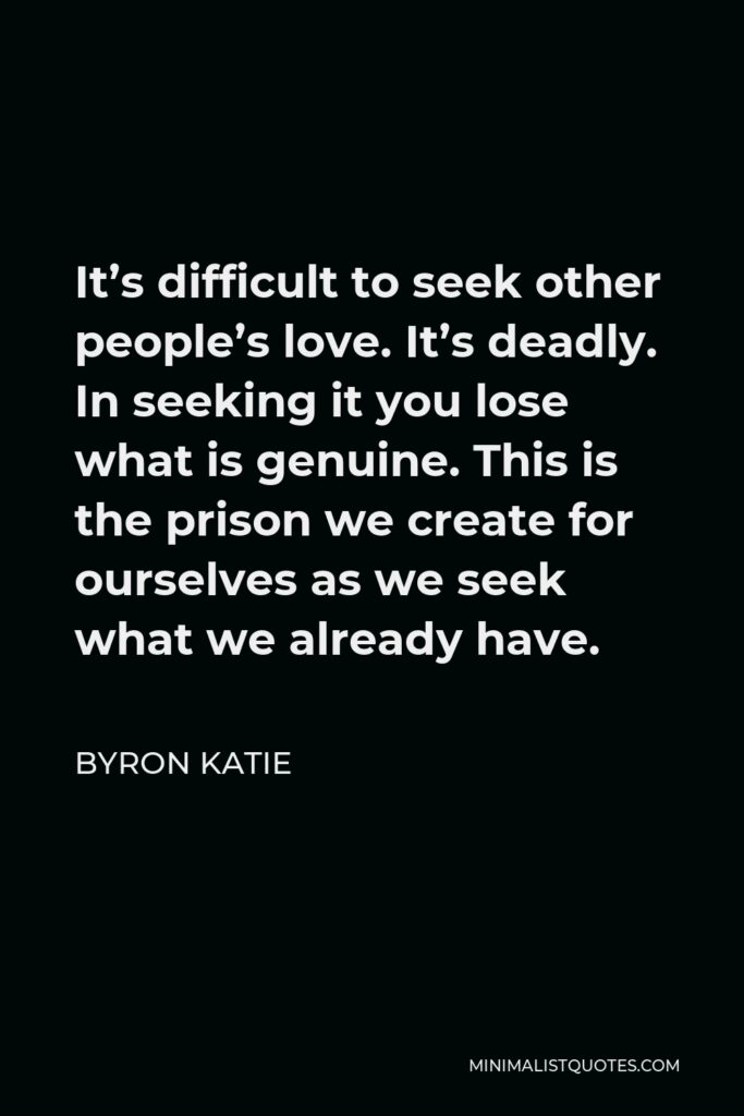 Byron Katie Quote - It’s difficult to seek other people’s love. It’s deadly. In seeking it you lose what is genuine. This is the prison we create for ourselves as we seek what we already have.