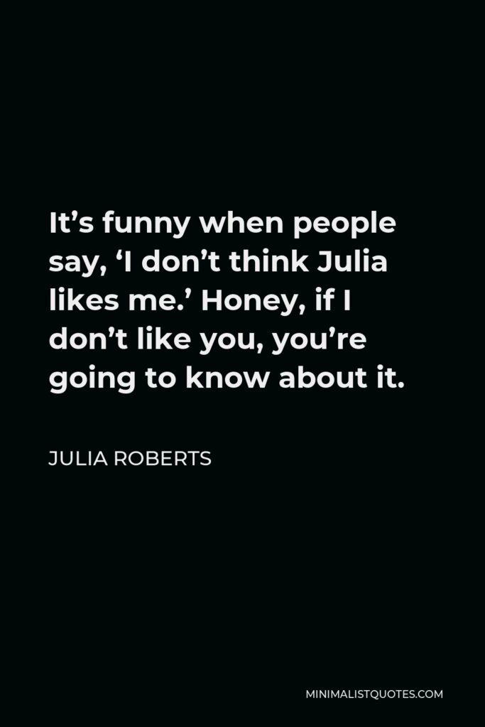 Julia Roberts Quote - It’s funny when people say, ‘I don’t think Julia likes me.’ Honey, if I don’t like you, you’re going to know about it.