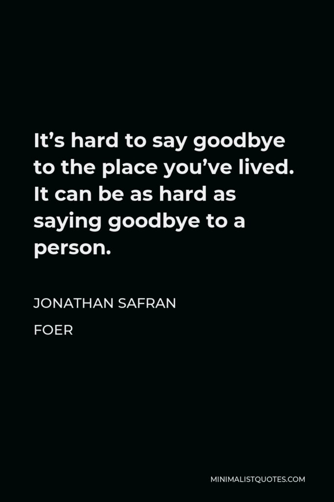 Jonathan Safran Foer Quote - It’s hard to say goodbye to the place you’ve lived. It can be as hard as saying goodbye to a person.