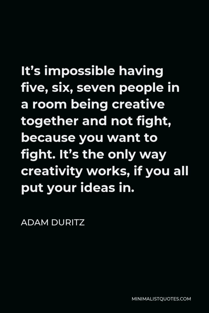 Adam Duritz Quote - It’s impossible having five, six, seven people in a room being creative together and not fight, because you want to fight. It’s the only way creativity works, if you all put your ideas in.