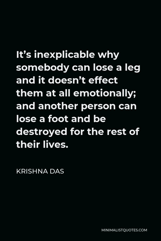 Krishna Das Quote - It’s inexplicable why somebody can lose a leg and it doesn’t effect them at all emotionally; and another person can lose a foot and be destroyed for the rest of their lives.