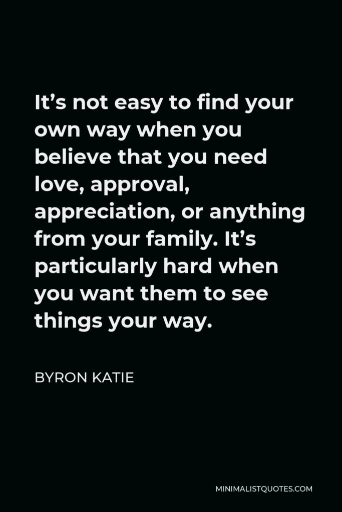 Byron Katie Quote - It’s not easy to find your own way when you believe that you need love, approval, appreciation, or anything from your family. It’s particularly hard when you want them to see things your way.