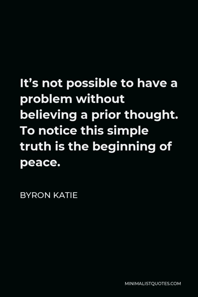 Byron Katie Quote - It’s not possible to have a problem without believing a prior thought. To notice this simple truth is the beginning of peace.