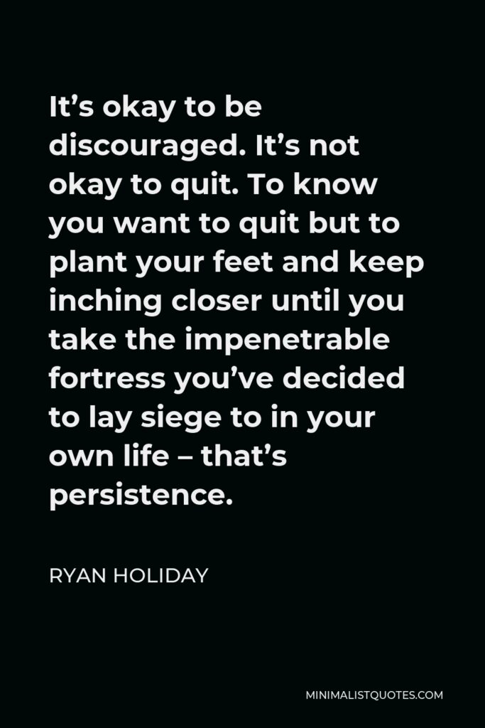Ryan Holiday Quote - It’s okay to be discouraged. It’s not okay to quit. To know you want to quit but to plant your feet and keep inching closer until you take the impenetrable fortress you’ve decided to lay siege to in your own life – that’s persistence.