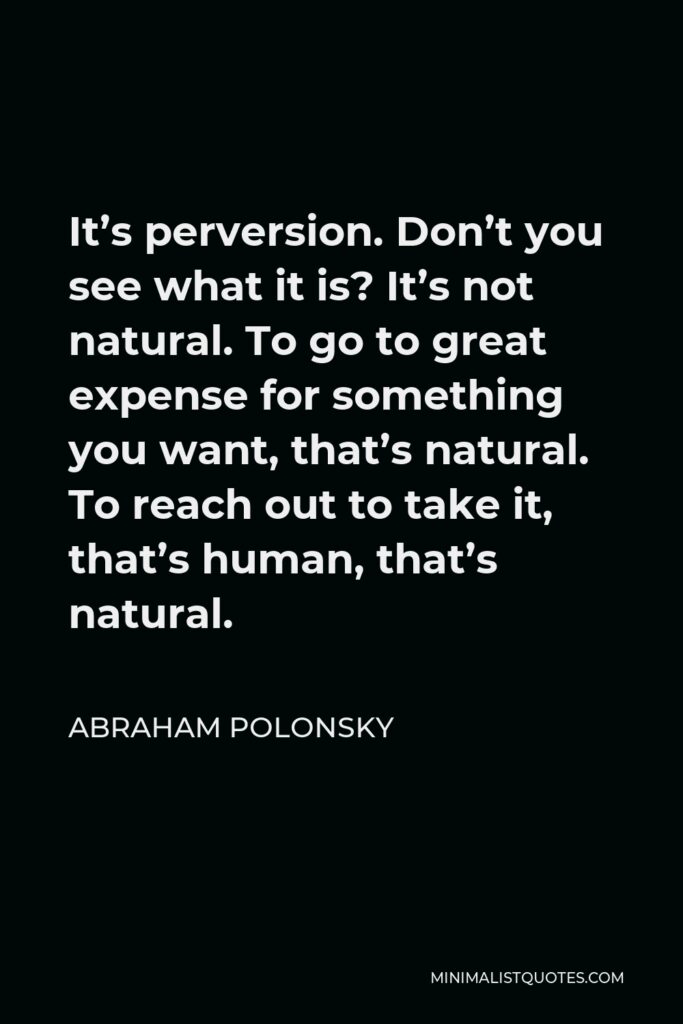Abraham Polonsky Quote - It’s perversion. Don’t you see what it is? It’s not natural. To go to great expense for something you want, that’s natural. To reach out to take it, that’s human, that’s natural.