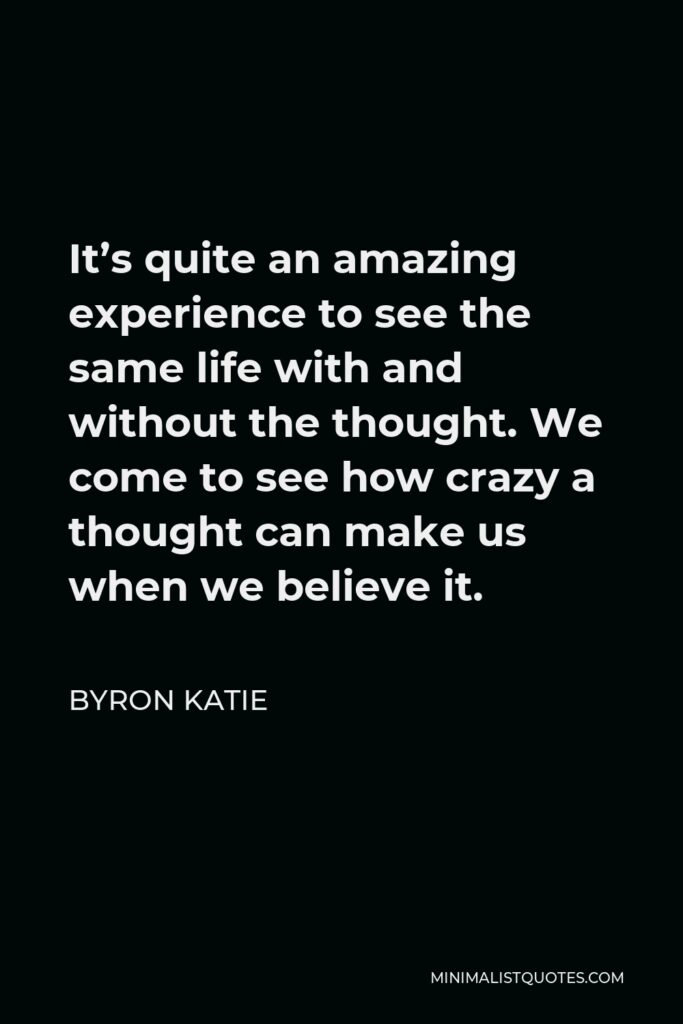 Byron Katie Quote - It’s quite an amazing experience to see the same life with and without the thought. We come to see how crazy a thought can make us when we believe it.