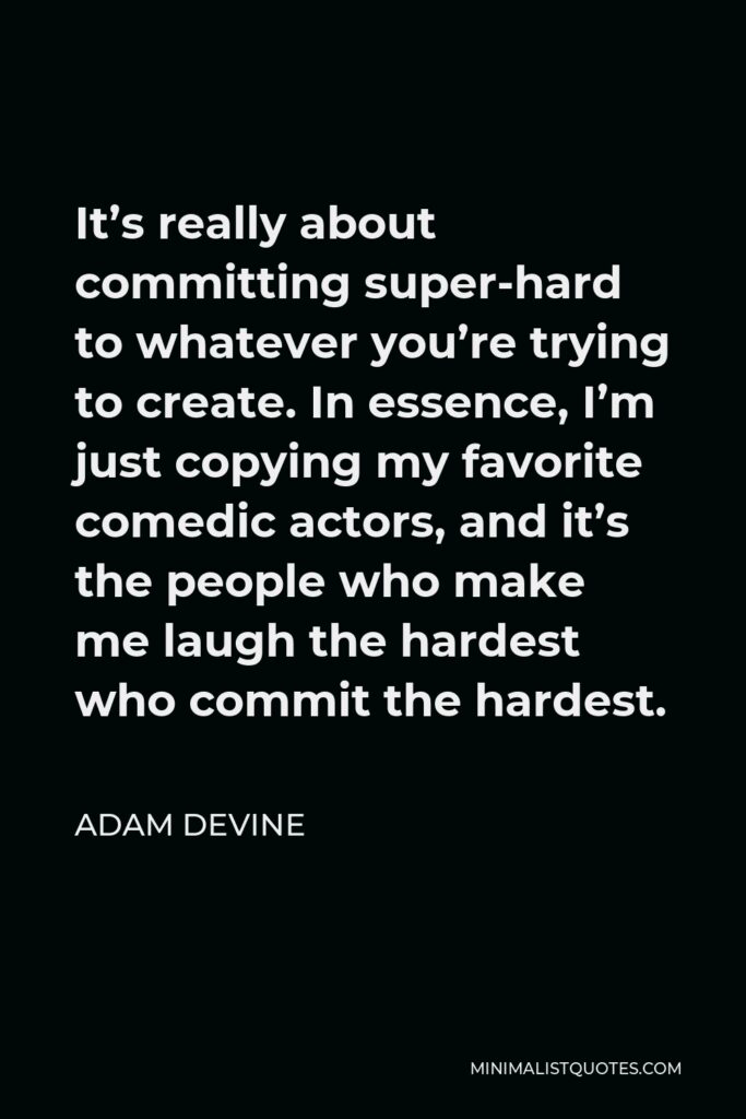 Adam DeVine Quote - It’s really about committing super-hard to whatever you’re trying to create. In essence, I’m just copying my favorite comedic actors, and it’s the people who make me laugh the hardest who commit the hardest.