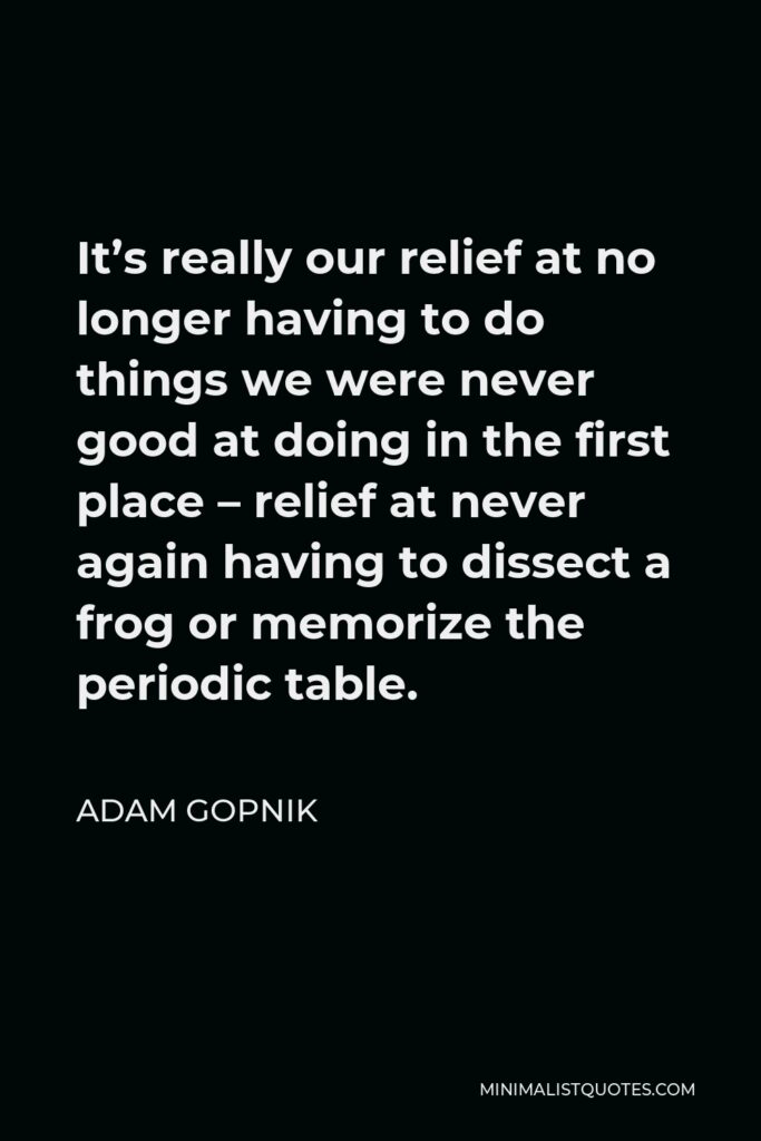 Adam Gopnik Quote - It’s really our relief at no longer having to do things we were never good at doing in the first place – relief at never again having to dissect a frog or memorize the periodic table.