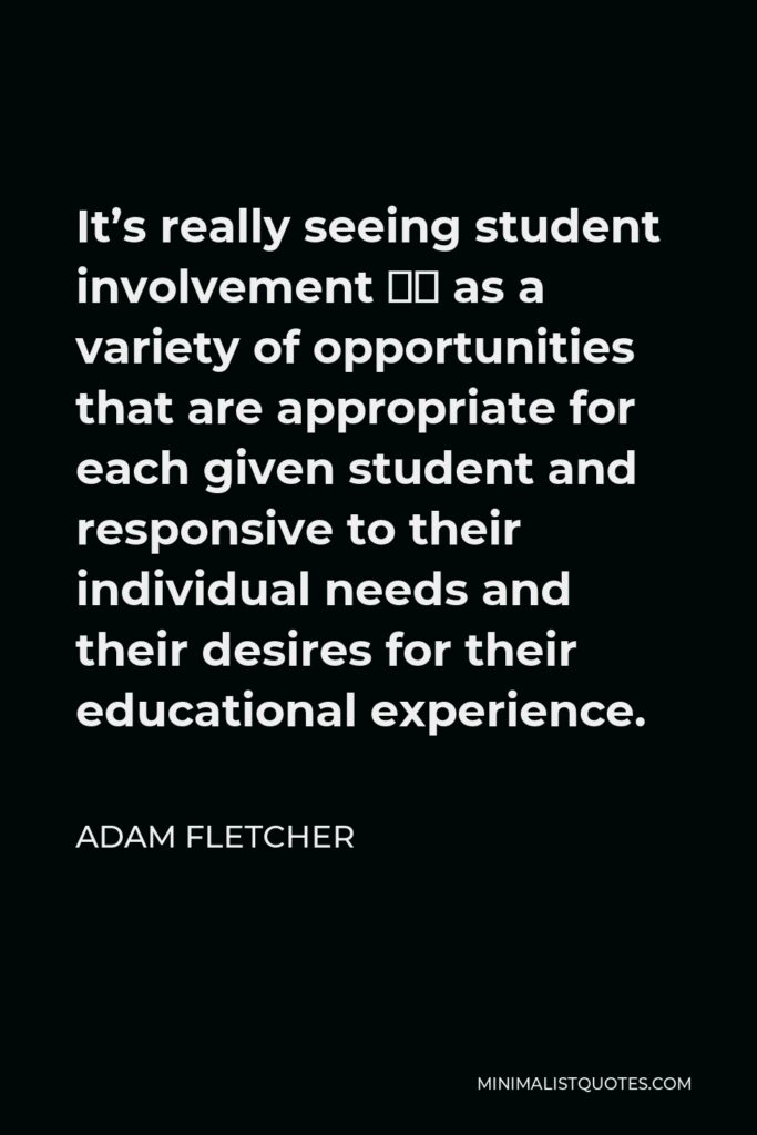 Adam Fletcher Quote - It’s really seeing student involvement … as a variety of opportunities that are appropriate for each given student and responsive to their individual needs and their desires for their educational experience.