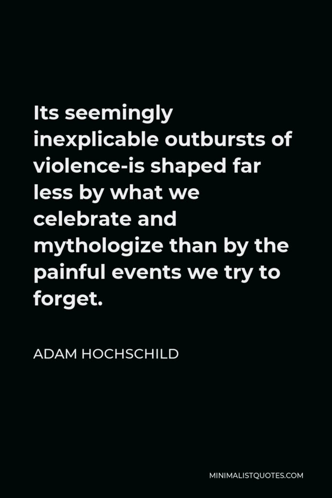 Adam Hochschild Quote - Its seemingly inexplicable outbursts of violence-is shaped far less by what we celebrate and mythologize than by the painful events we try to forget.