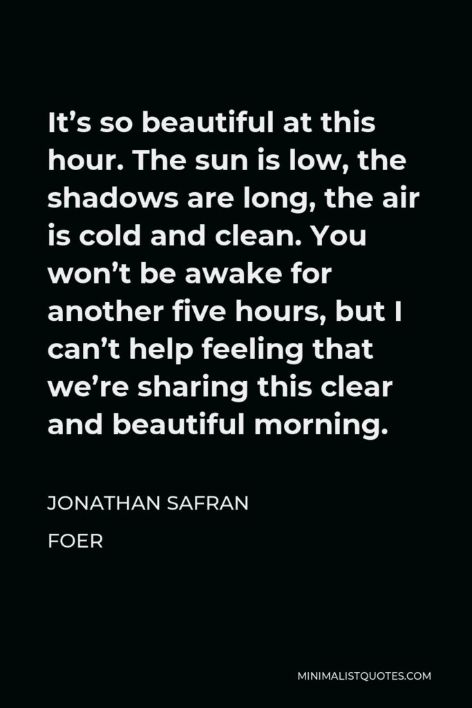 Jonathan Safran Foer Quote - It’s so beautiful at this hour. The sun is low, the shadows are long, the air is cold and clean. You won’t be awake for another five hours, but I can’t help feeling that we’re sharing this clear and beautiful morning.