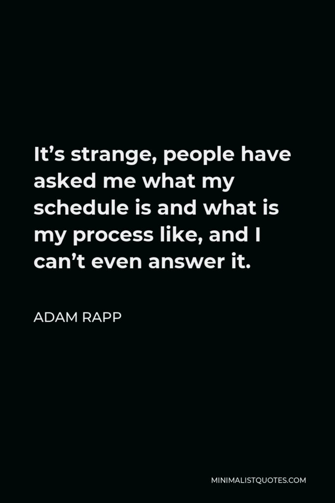 Adam Rapp Quote - It’s strange, people have asked me what my schedule is and what is my process like, and I can’t even answer it.