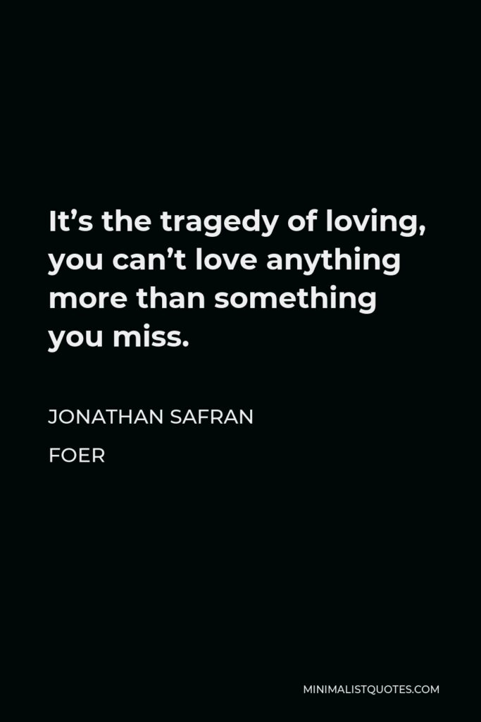 Jonathan Safran Foer Quote - It’s the tragedy of loving, you can’t love anything more than something you miss.