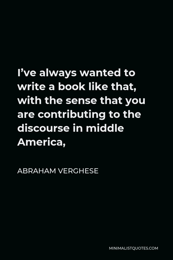 Abraham Verghese Quote - I’ve always wanted to write a book like that, with the sense that you are contributing to the discourse in middle America,